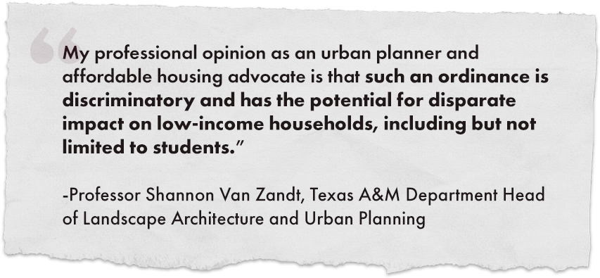 "My professional opinion as an urban planner and affordable housing advocate is that such an ordinance is discriminatory and has the potential for disparate impact on low-income households, including but not limited to students."
																				
							-Professor Shannon Van Zandt, Texas A&M Department Head of Landscape Architecture and Urban Planning
